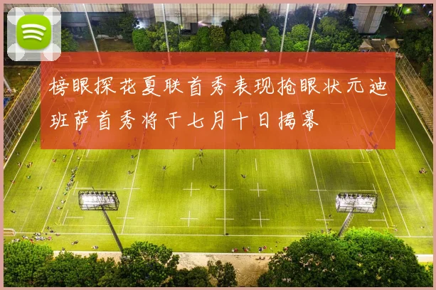 榜眼探花夏联首秀表现抢眼状元迪班萨首秀将于七月十日揭幕