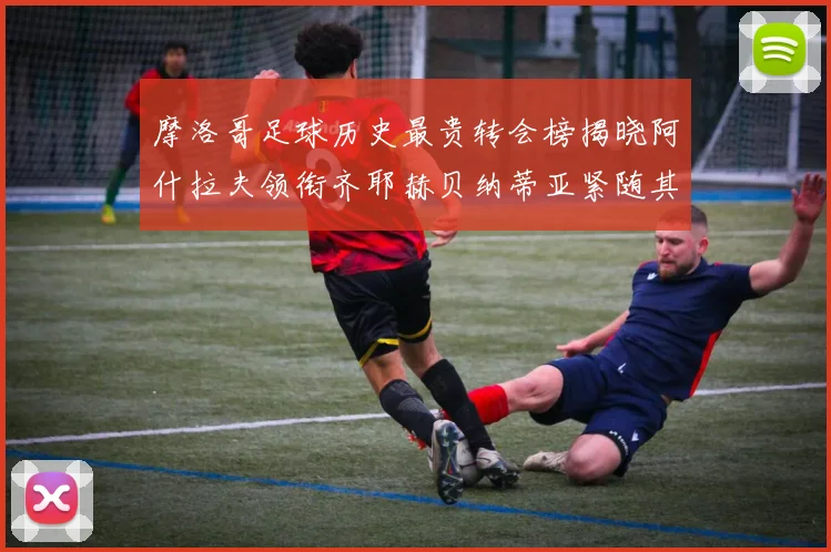 摩洛哥足球历史最贵转会榜揭晓阿什拉夫领衔齐耶赫贝纳蒂亚紧随其后