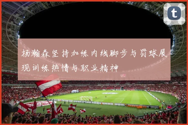杨瀚森坚持加练内线脚步与罚球展现训练热情与职业精神
