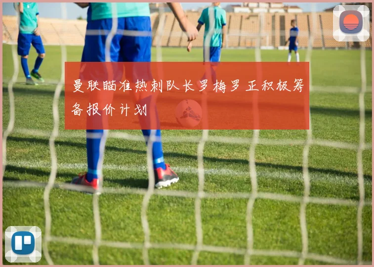 曼联瞄准热刺队长罗梅罗正积极筹备报价计划