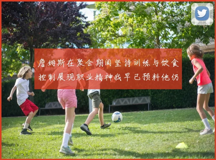 詹姆斯在聚会期间坚持训练与饮食控制展现职业精神我早已预料他仍将出战