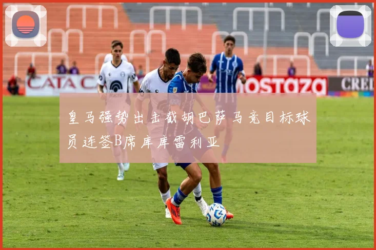 皇马强势出击截胡巴萨马竞目标球员连签B席库库雷利亚