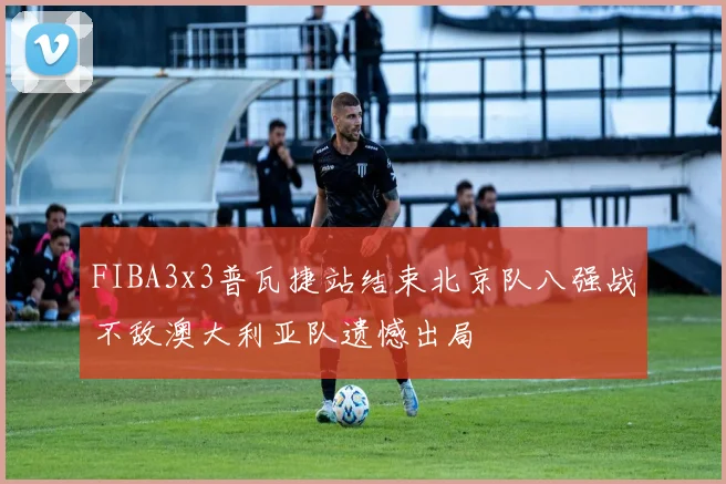 FIBA3x3普瓦捷站结束北京队八强战不敌澳大利亚队遗憾出局