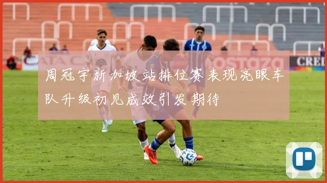 周冠宇新加坡站排位赛表现亮眼车队升级初见成效引发期待