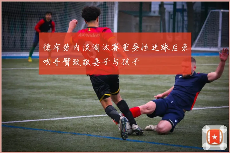 德布劳内谈淘汰赛重要性进球后亲吻手臂致敬妻子与孩子