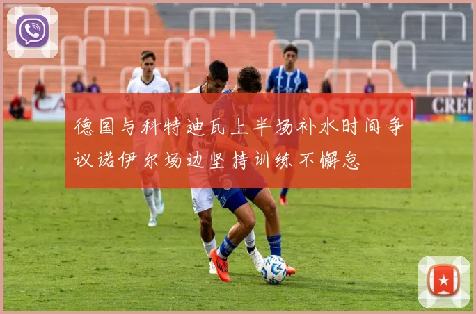 德国与科特迪瓦上半场补水时间争议诺伊尔场边坚持训练不懈怠