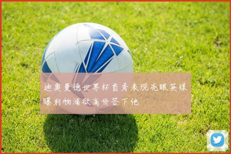 迪奥曼德世界杯首秀表现亮眼英媒曝利物浦欲高价签下他