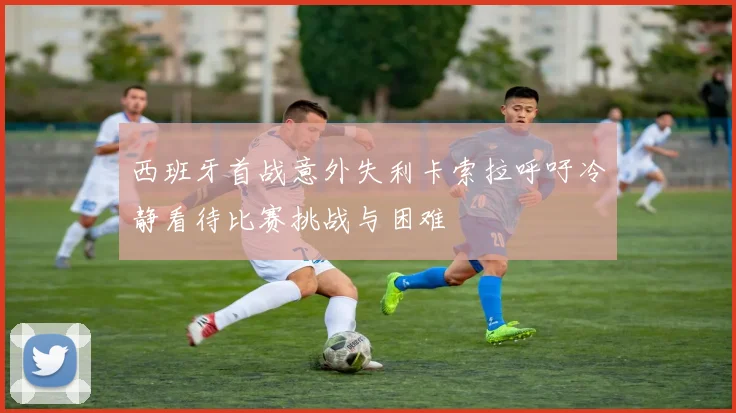 西班牙首战意外失利卡索拉呼吁冷静看待比赛挑战与困难
