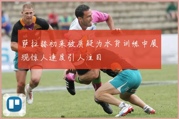 萨拉赫初来被质疑为水货训练中展现惊人速度引人注目