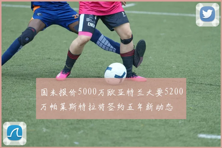 国米报价5000万欧亚特兰大要5200万帕莱斯特拉将签约五年新动态