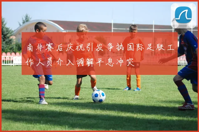 南非赛后庆祝引发争执国际足联工作人员介入调解平息冲突