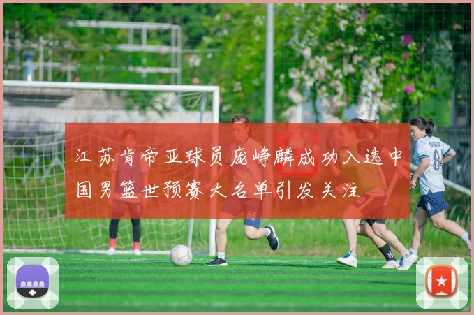 江苏肯帝亚球员庞峥麟成功入选中国男篮世预赛大名单引发关注