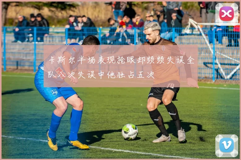 卡斯尔半场表现抢眼却频频失误全队八次失误中他独占五次