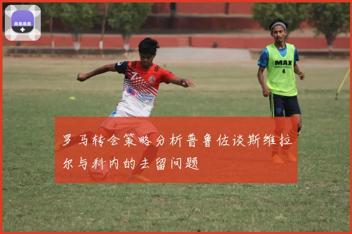 罗马转会策略分析普鲁佐谈斯维拉尔与科内的去留问题