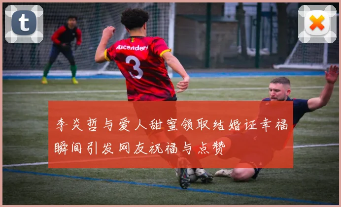 李炎哲与爱人甜蜜领取结婚证幸福瞬间引发网友祝福与点赞