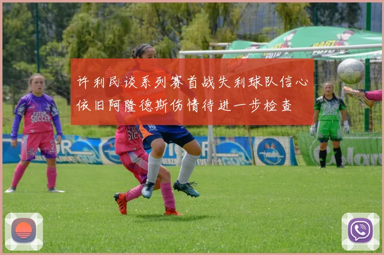 许利民谈系列赛首战失利球队信心依旧阿隆德斯伤情待进一步检查