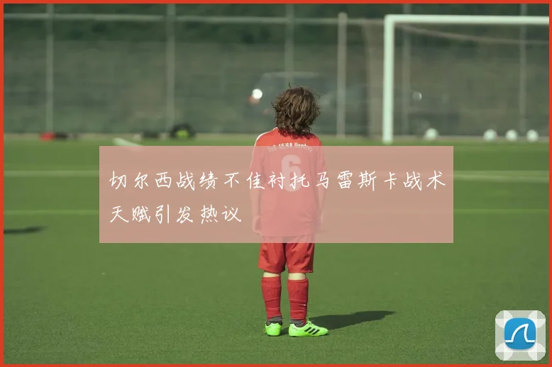 切尔西战绩不佳衬托马雷斯卡战术天赋引发热议