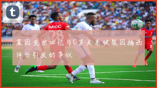 莱因克尔回忆与C罗关系破裂因梅西评价引发的争议