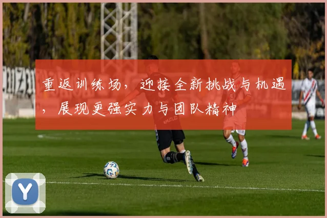 重返训练场，迎接全新挑战与机遇，展现更强实力与团队精神