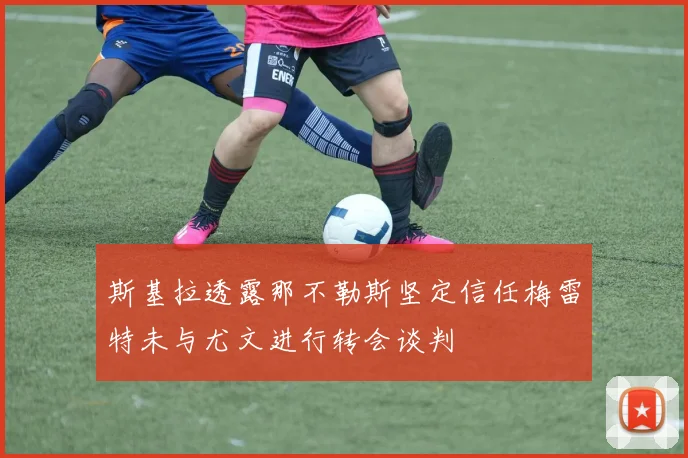 斯基拉透露那不勒斯坚定信任梅雷特未与尤文进行转会谈判