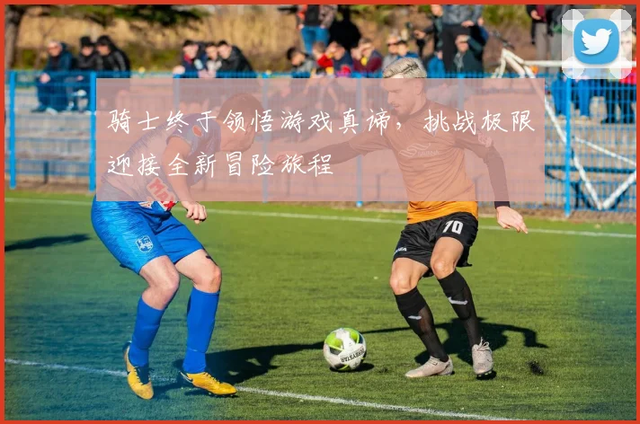 骑士终于领悟游戏真谛，挑战极限迎接全新冒险旅程