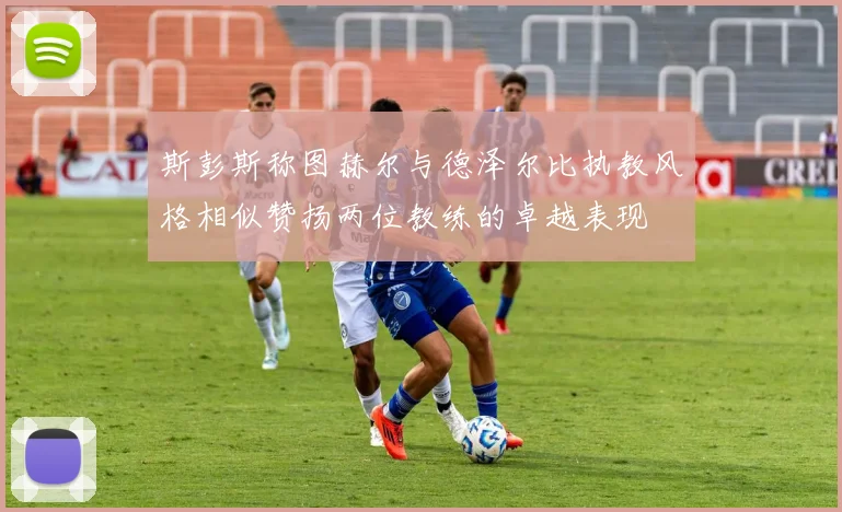 斯彭斯称图赫尔与德泽尔比执教风格相似赞扬两位教练的卓越表现