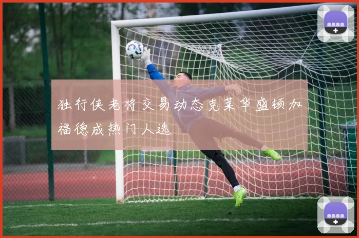 独行侠老将交易动态克莱华盛顿加福德成热门人选