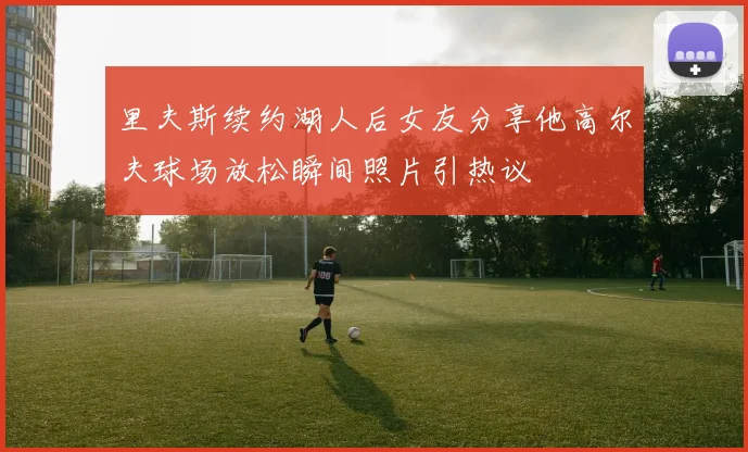 里夫斯续约湖人后女友分享他高尔夫球场放松瞬间照片引热议