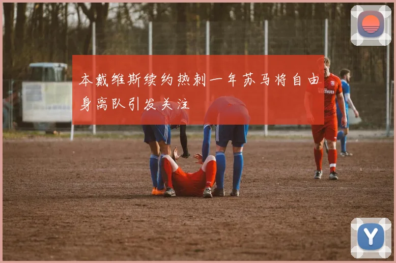 本戴维斯续约热刺一年苏马将自由身离队引发关注