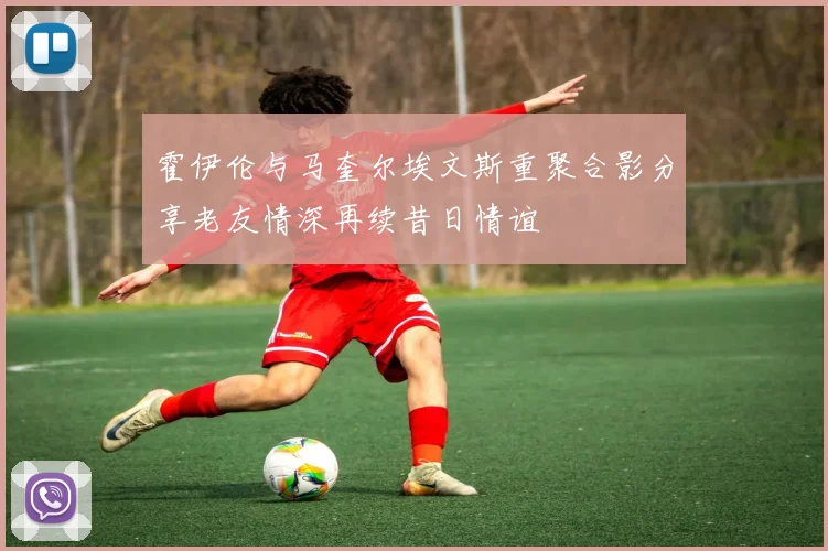 霍伊伦与马奎尔埃文斯重聚合影分享老友情深再续昔日情谊