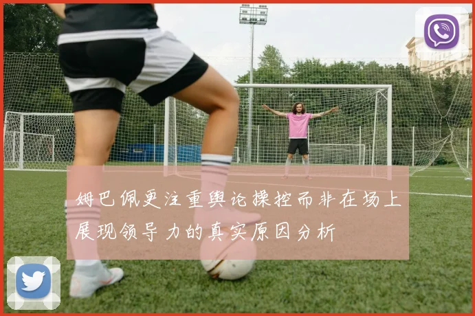 姆巴佩更注重舆论操控而非在场上展现领导力的真实原因分析