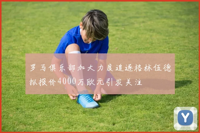 罗马俱乐部加大力度追逐格林伍德拟报价4000万欧元引发关注