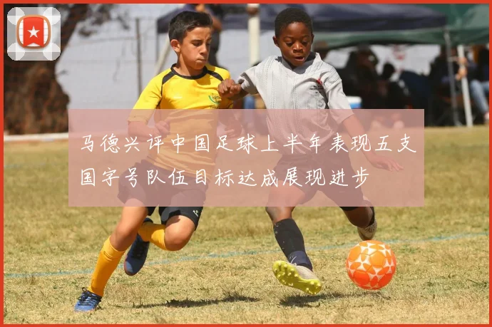 马德兴评中国足球上半年表现五支国字号队伍目标达成展现进步