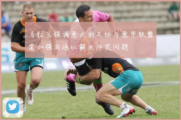 马拉戈强调意大利足协与意甲联盟需加强沟通以解决冲突问题